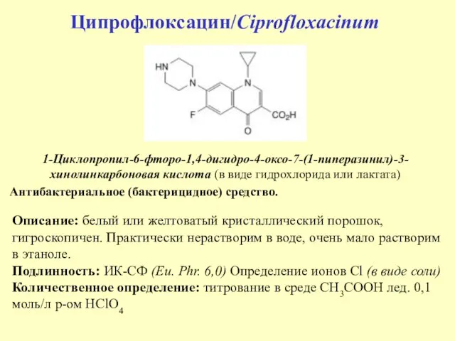 Ципрофлоксацин/Ciprofloxacinum 1-Циклопропил-6-фторо-1,4-дигидро-4-оксо-7-(1-пиперазинил)-3-хинолинкарбоновая кислота (в виде гидрохлорида или лактата) Антибактериальное (бактерицидное) средство. Описание: