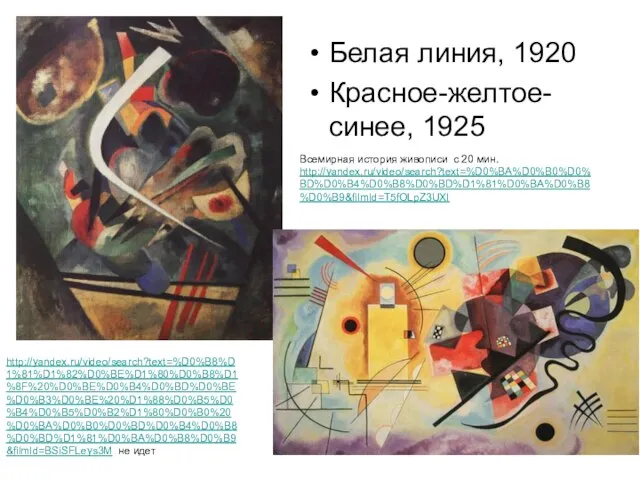 Белая линия, 1920 Красное-желтое-синее, 1925 http://yandex.ru/video/search?text=%D0%B8%D1%81%D1%82%D0%BE%D1%80%D0%B8%D1%8F%20%D0%BE%D0%B4%D0%BD%D0%BE%D0%B3%D0%BE%20%D1%88%D0%B5%D0%B4%D0%B5%D0%B2%D1%80%D0%B0%20%D0%BA%D0%B0%D0%BD%D0%B4%D0%B8%D0%BD%D1%81%D0%BA%D0%B8%D0%B9&filmId=BSiSFLeys3M не идет Всемирная история живописи с 20 мин. http://yandex.ru/video/search?text=%D0%BA%D0%B0%D0%BD%D0%B4%D0%B8%D0%BD%D1%81%D0%BA%D0%B8%D0%B9&filmId=T5fOLpZ3UXI