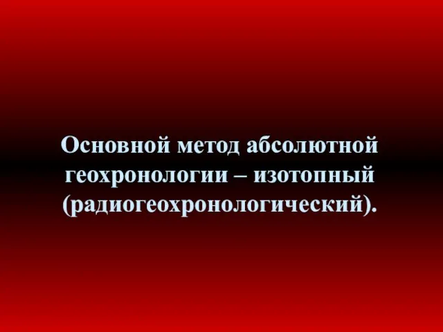 Основной метод абсолютной геохронологии – изотопный (радиогеохронологический).