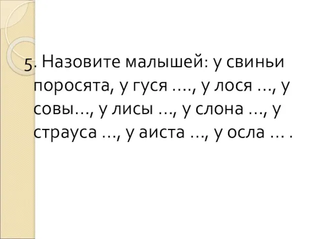 5. Назовите малышей: у свиньи поросята, у гуся …., у лося …,