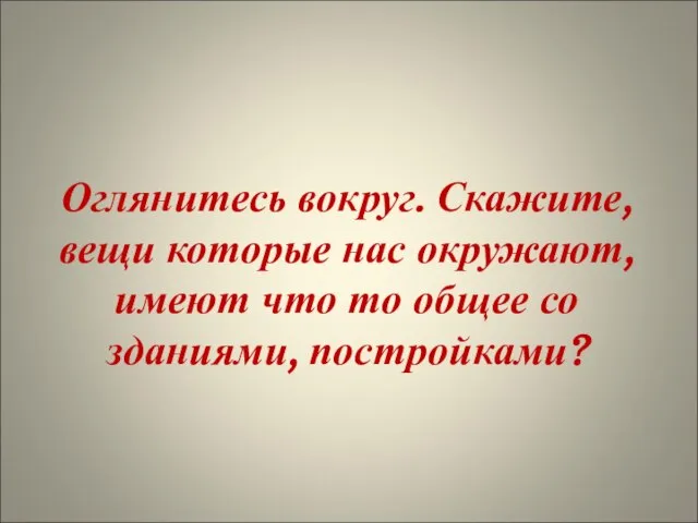 Оглянитесь вокруг. Скажите, вещи которые нас окружают, имеют что то общее со зданиями, постройками?