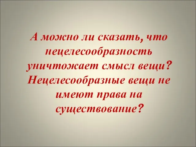 А можно ли сказать, что нецелесообразность уничтожает смысл вещи? Нецелесообразные вещи не имеют права на существование?