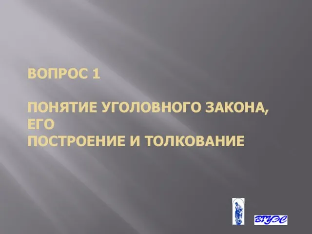 ВОПРОС 1 ПОНЯТИЕ УГОЛОВНОГО ЗАКОНА, ЕГО ПОСТРОЕНИЕ И ТОЛКОВАНИЕ