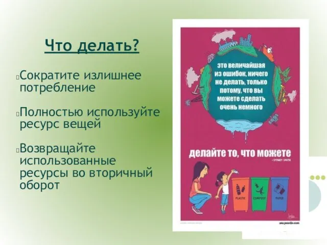 Что делать? Сократите излишнее потребление Полностью используйте ресурс вещей Возвращайте использованные ресурсы во вторичный оборот