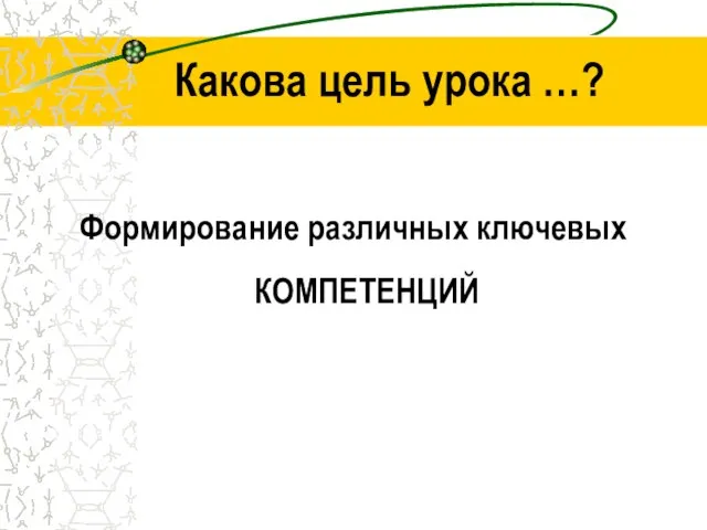 Какова цель урока …? Формирование различных ключевых КОМПЕТЕНЦИЙ