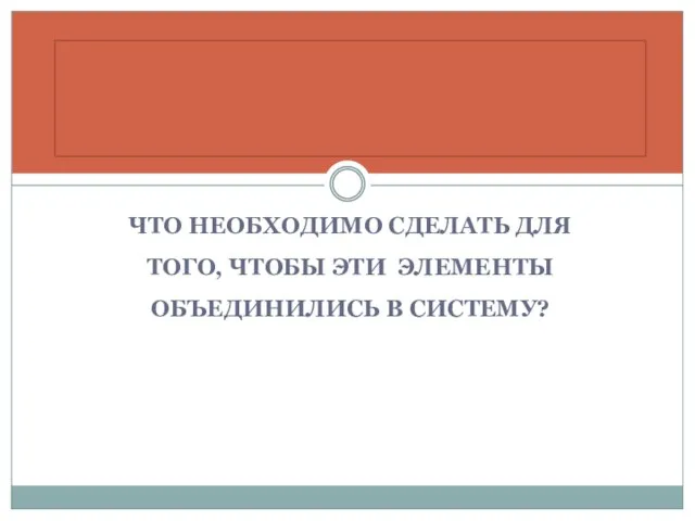 ЧТО НЕОБХОДИМО СДЕЛАТЬ ДЛЯ ТОГО, ЧТОБЫ ЭТИ ЭЛЕМЕНТЫ ОБЪЕДИНИЛИСЬ В СИСТЕМУ?