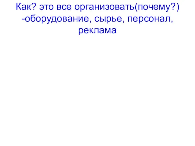 Как? это все организовать(почему?) -оборудование, сырье, персонал,реклама