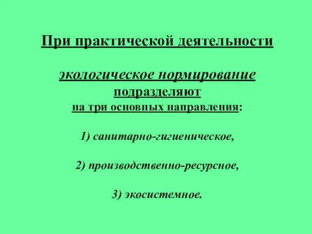 При практической деятельности экологическое нормирование подразделяют на три основных направления: 1) санитарно-гигиеническое, 2) производственно-ресурсное, 3) экосистемное.