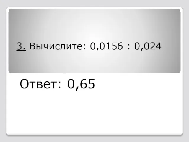 3. Вычислите: 0,0156 : 0,024 Ответ: 0,65