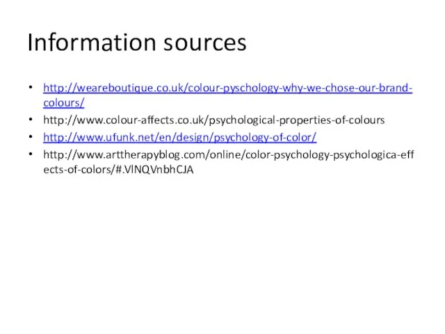 Information sources http://weareboutique.co.uk/colour-pyschology-why-we-chose-our-brand-colours/ http://www.colour-affects.co.uk/psychological-properties-of-colours http://www.ufunk.net/en/design/psychology-of-color/ http://www.arttherapyblog.com/online/color-psychology-psychologica-effects-of-colors/#.VlNQVnbhCJA