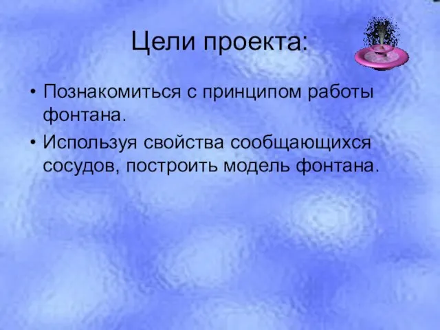 Цели проекта: Познакомиться с принципом работы фонтана. Используя свойства сообщающихся сосудов, построить модель фонтана.