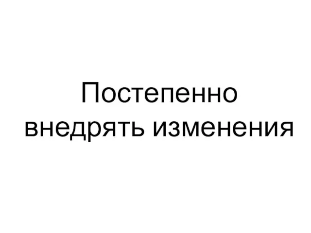 Постепенно внедрять изменения