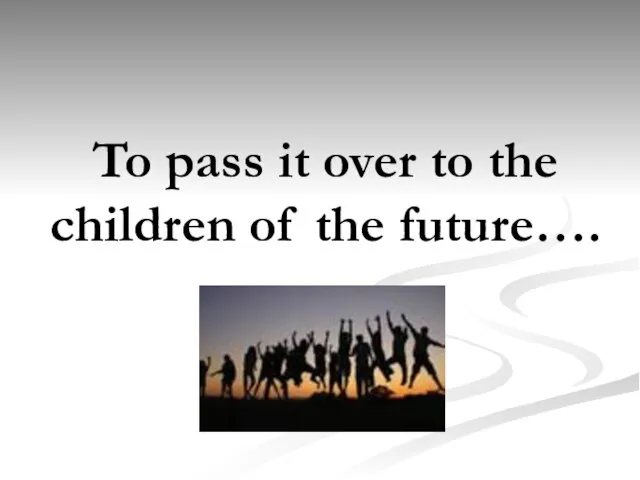 To pass it over to the children of the future….