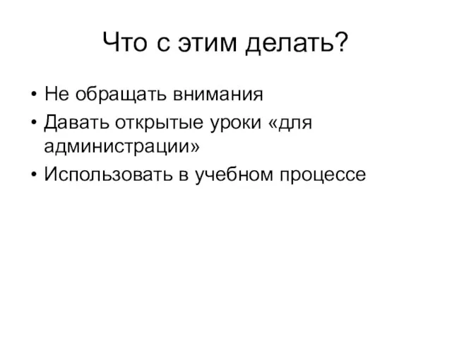 Что с этим делать? Не обращать внимания Давать открытые уроки «для администрации» Использовать в учебном процессе