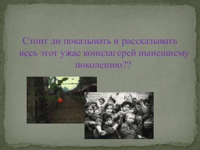 Стоит ли показывать и рассказывать весь этот ужас концлагерей нынешнему поколению??