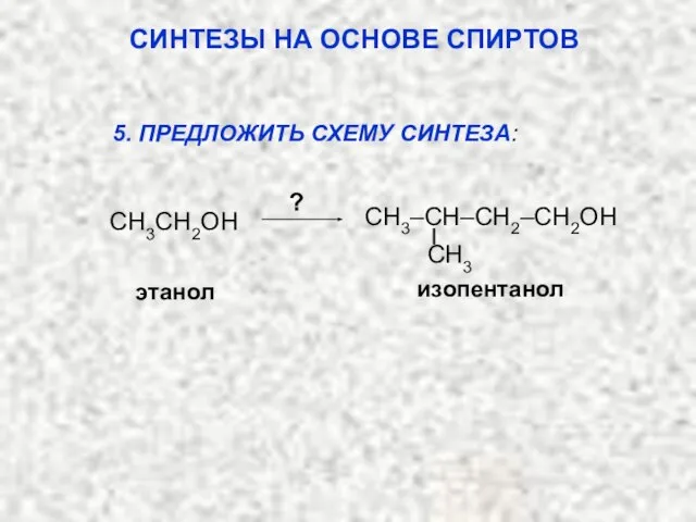 этанол ? изопентанол 5. ПРЕДЛОЖИТЬ СХЕМУ СИНТЕЗА: СИНТЕЗЫ НА ОСНОВЕ СПИРТОВ CH3CH2OH CH3 CH3–CH–CH2–CH2OH