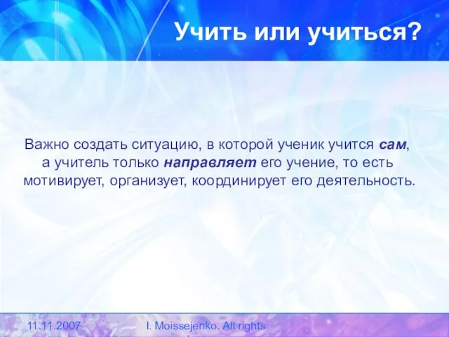 11.11.2007 I. Moissejenko. All rights reserved. Учить или учиться? Важно создать ситуацию,