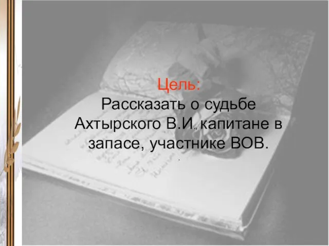 Цель: Рассказать о судьбе Ахтырского В.И., капитане в запасе, участнике ВОВ. .