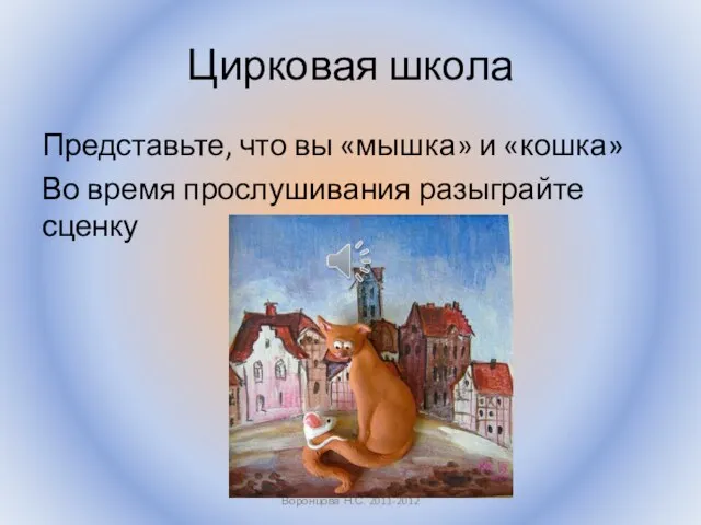 Цирковая школа Представьте, что вы «мышка» и «кошка» Во время прослушивания разыграйте сценку Воронцова Н.С. 2011-2012