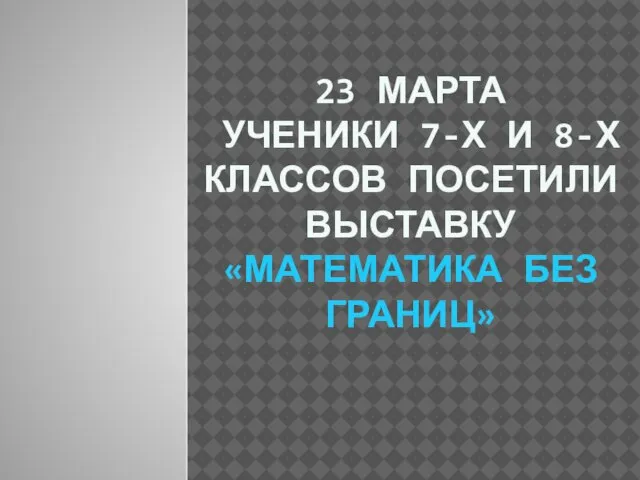 23 МАРТА УЧЕНИКИ 7-Х И 8-Х КЛАССОВ ПОСЕТИЛИ ВЫСТАВКУ «МАТЕМАТИКА БЕЗ ГРАНИЦ»