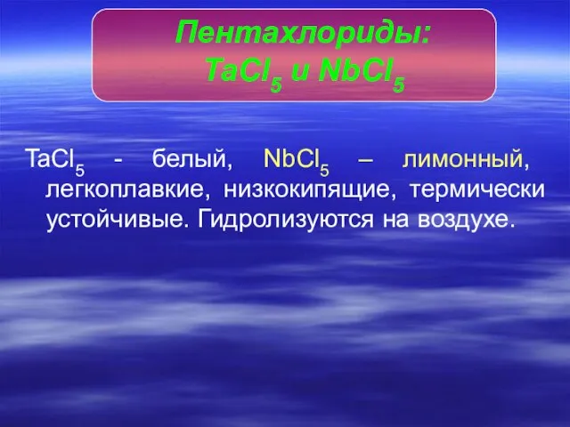 TaCl5 - белый, NbCl5 – лимонный, легкоплавкие, низкокипящие, термически устойчивые. Гидролизуются на