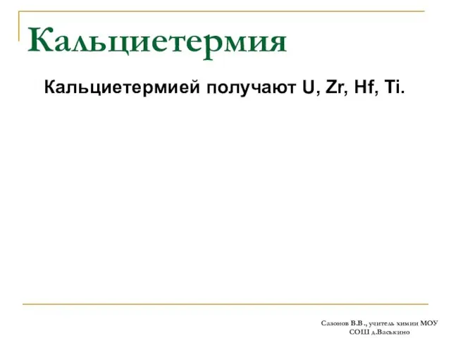 Кальциетермия Кальциетермией получают U, Zr, Hf, Ti. Сазонов В.В., учитель химии МОУ СОШ д.Васькино