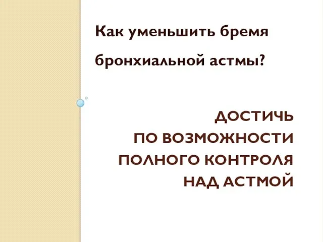 ДОСТИЧЬ ПО ВОЗМОЖНОСТИ ПОЛНОГО КОНТРОЛЯ НАД АСТМОЙ Как уменьшить бремя бронхиальной астмы?