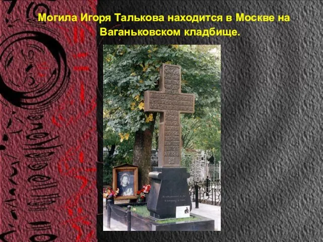 Могила Игоря Талькова находится в Москве на Ваганьковском кладбище.