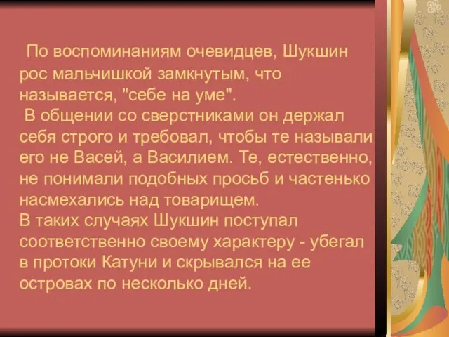 По воспоминаниям очевидцев, Шукшин рос мальчишкой замкнутым, что называется, "себе на уме".