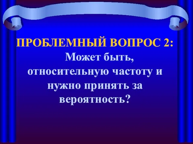 ПРОБЛЕМНЫЙ ВОПРОС 2: Может быть, относительную частоту и нужно принять за вероятность?