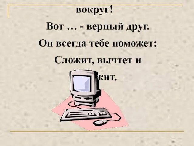 Оглянись, дружок, вокруг! Вот … - верный друг. Он всегда тебе поможет: Сложит, вычтет и умножит.