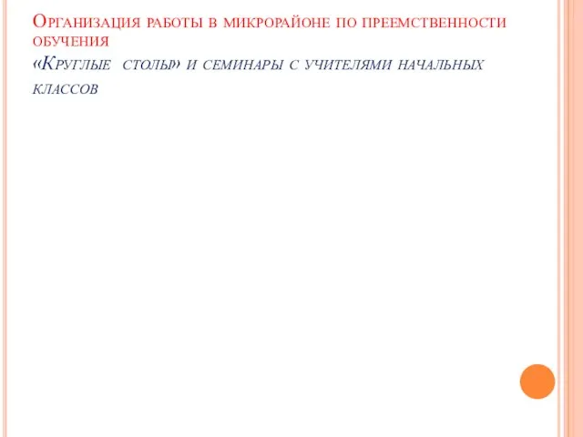 Организация работы в микрорайоне по преемственности обучения «Круглые столы» и семинары с учителями начальных классов