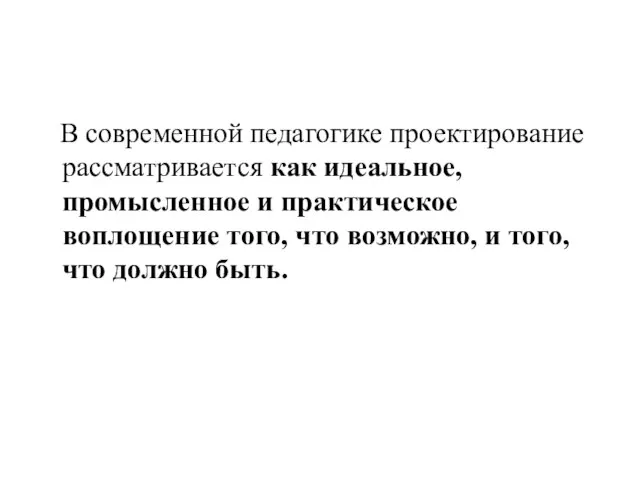 В современной педагогике проектирование рассматривается как идеальное, промысленное и практическое воплощение того,