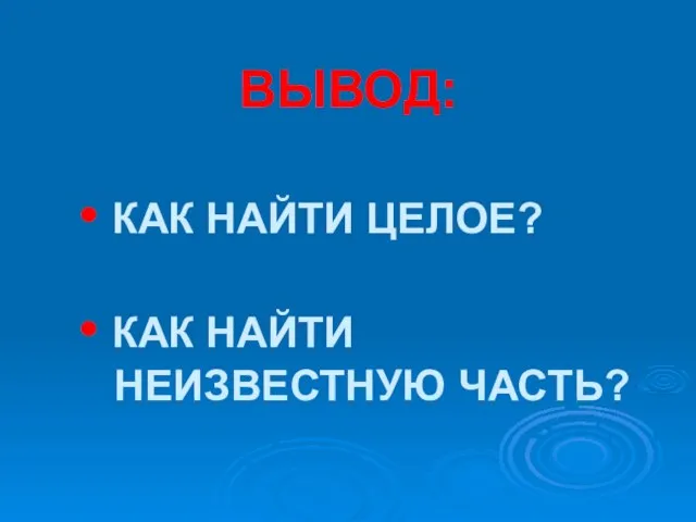 ВЫВОД: • КАК НАЙТИ ЦЕЛОЕ? • КАК НАЙТИ НЕИЗВЕСТНУЮ ЧАСТЬ?