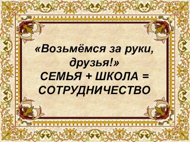 «Возьмёмся за руки, друзья!» СЕМЬЯ + ШКОЛА = СОТРУДНИЧЕСТВО