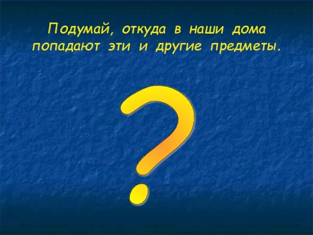 Подумай, откуда в наши дома попадают эти и другие предметы. ?