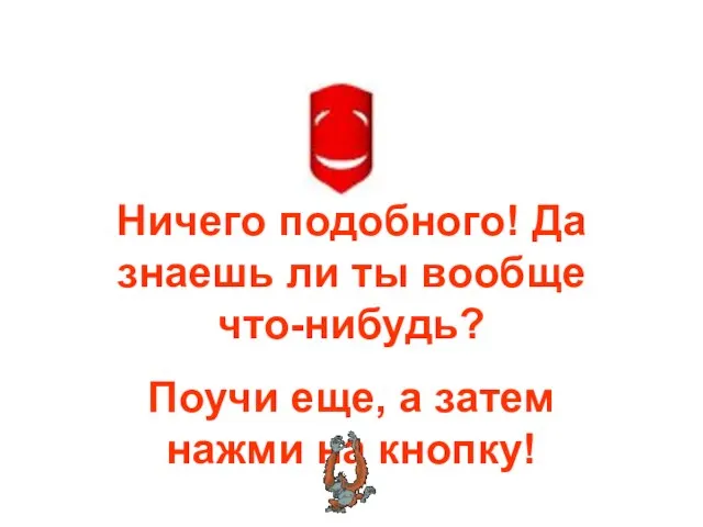 Ничего подобного! Да знаешь ли ты вообще что-нибудь? Поучи еще, а затем нажми на кнопку!