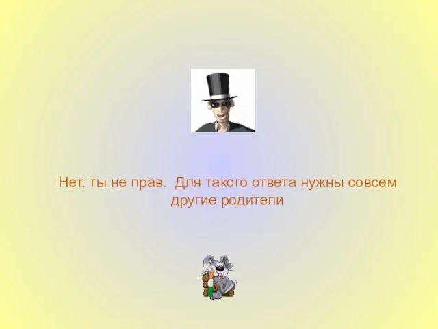 Нет, ты не прав. Для такого ответа нужны совсем другие родители