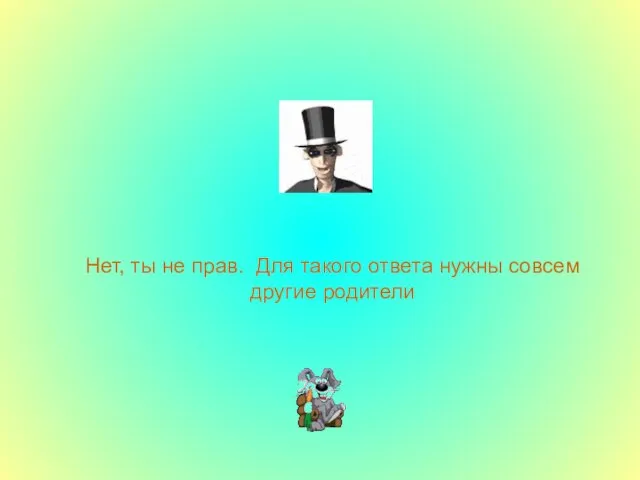 Нет, ты не прав. Для такого ответа нужны совсем другие родители