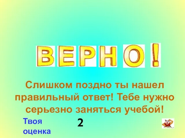 Слишком поздно ты нашел правильный ответ! Тебе нужно серьезно заняться учебой! Твоя оценка 2