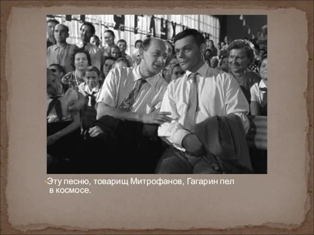 Эту песню, товарищ Митрофанов, Гагарин пел в космосе.