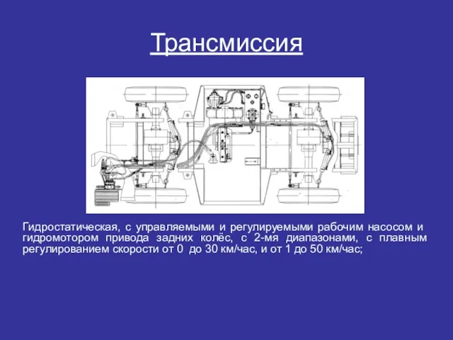 Трансмиссия Гидростатическая, с управляемыми и регулируемыми рабочим насо­сом и гидромотором привода задних