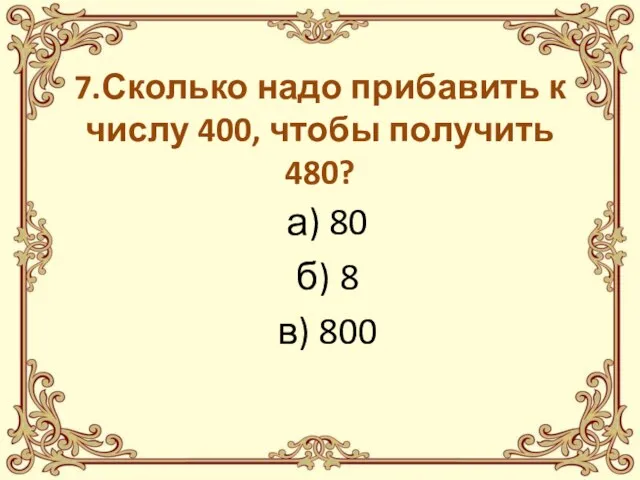 7.Сколько надо прибавить к числу 400, чтобы получить 480? а) 80 б) 8 в) 800