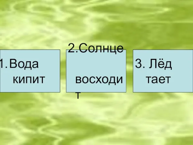 Вода кипит 2.Солнце восходит 3. Лёд тает