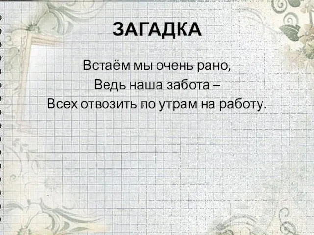 ЗАГАДКА Встаём мы очень рано, Ведь наша забота – Всех отвозить по утрам на работу.