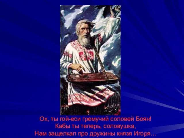 Ох, ты гой-еси гремучий соловей Боян! Кабы ты теперь, соловушка, Нам защелкал про дружины князя Игоря…