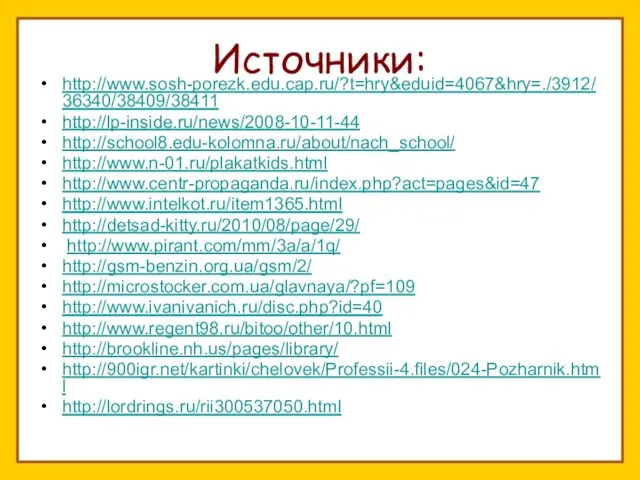 Источники: http://www.sosh-porezk.edu.cap.ru/?t=hry&eduid=4067&hry=./3912/36340/38409/38411 http://lp-inside.ru/news/2008-10-11-44 http://school8.edu-kolomna.ru/about/nach_school/ http://www.n-01.ru/plakatkids.html http://www.centr-propaganda.ru/index.php?act=pages&id=47 http://www.intelkot.ru/item1365.html http://detsad-kitty.ru/2010/08/page/29/ http://www.pirant.com/mm/3a/a/1q/ http://gsm-benzin.org.ua/gsm/2/ http://microstocker.com.ua/glavnaya/?pf=109 http://www.ivanivanich.ru/disc.php?id=40 http://www.regent98.ru/bitoo/other/10.html http://brookline.nh.us/pages/library/ http://900igr.net/kartinki/chelovek/Professii-4.files/024-Pozharnik.html http://lordrings.ru/rii300537050.html