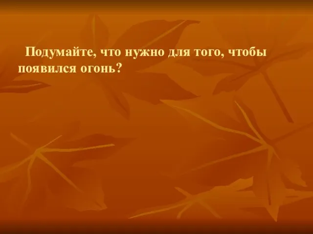 Подумайте, что нужно для того, чтобы появился огонь?