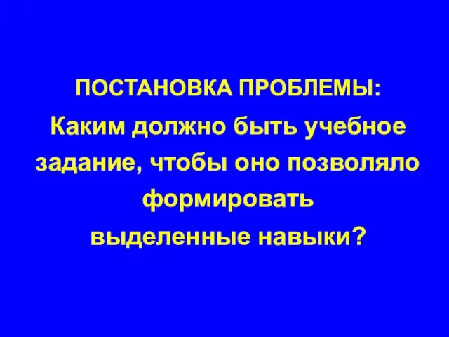 ПОСТАНОВКА ПРОБЛЕМЫ: Каким должно быть учебное задание, чтобы оно позволяло формировать выделенные навыки?