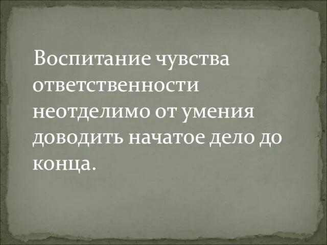 Воспитание чувства ответственности неотделимо от умения доводить начатое дело до конца.